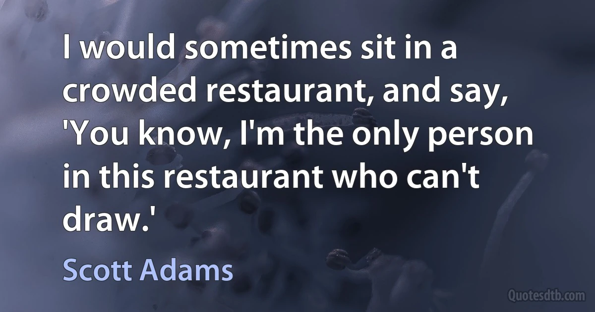 I would sometimes sit in a crowded restaurant, and say, 'You know, I'm the only person in this restaurant who can't draw.' (Scott Adams)