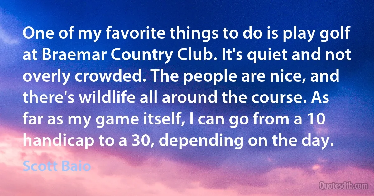 One of my favorite things to do is play golf at Braemar Country Club. It's quiet and not overly crowded. The people are nice, and there's wildlife all around the course. As far as my game itself, I can go from a 10 handicap to a 30, depending on the day. (Scott Baio)