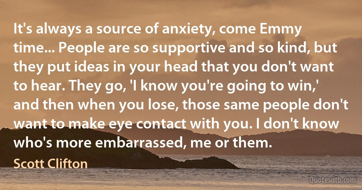 It's always a source of anxiety, come Emmy time... People are so supportive and so kind, but they put ideas in your head that you don't want to hear. They go, 'I know you're going to win,' and then when you lose, those same people don't want to make eye contact with you. I don't know who's more embarrassed, me or them. (Scott Clifton)