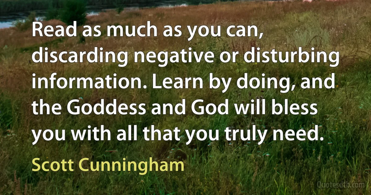 Read as much as you can, discarding negative or disturbing information. Learn by doing, and the Goddess and God will bless you with all that you truly need. (Scott Cunningham)