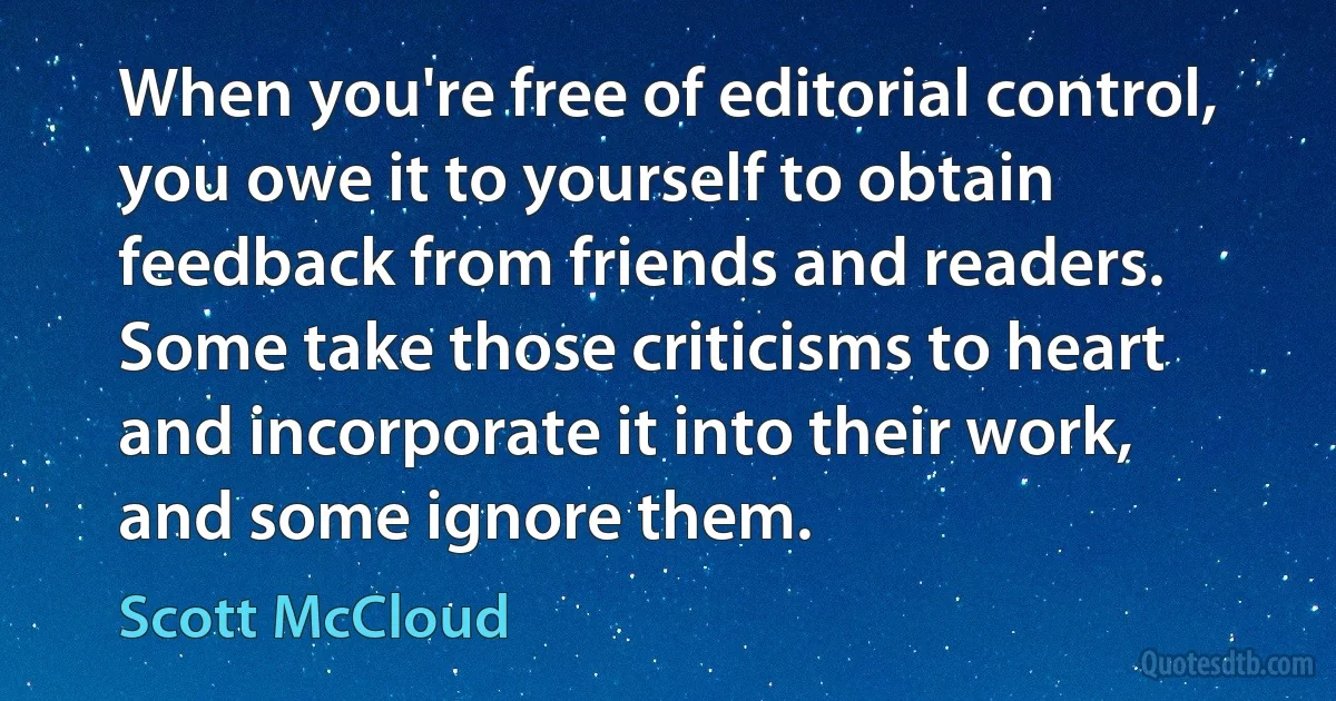 When you're free of editorial control, you owe it to yourself to obtain feedback from friends and readers. Some take those criticisms to heart and incorporate it into their work, and some ignore them. (Scott McCloud)