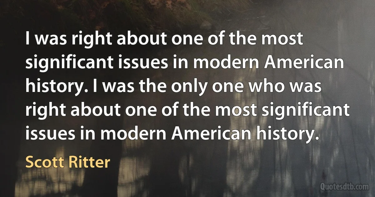 I was right about one of the most significant issues in modern American history. I was the only one who was right about one of the most significant issues in modern American history. (Scott Ritter)