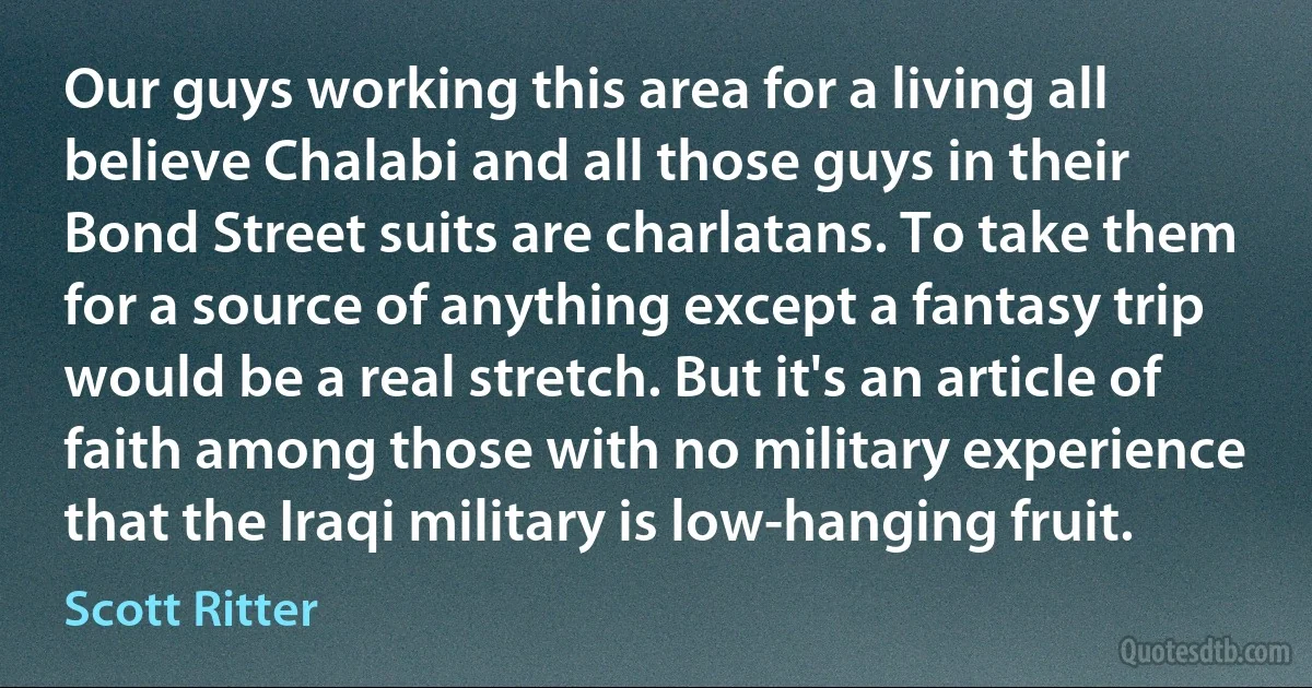 Our guys working this area for a living all believe Chalabi and all those guys in their Bond Street suits are charlatans. To take them for a source of anything except a fantasy trip would be a real stretch. But it's an article of faith among those with no military experience that the Iraqi military is low-hanging fruit. (Scott Ritter)