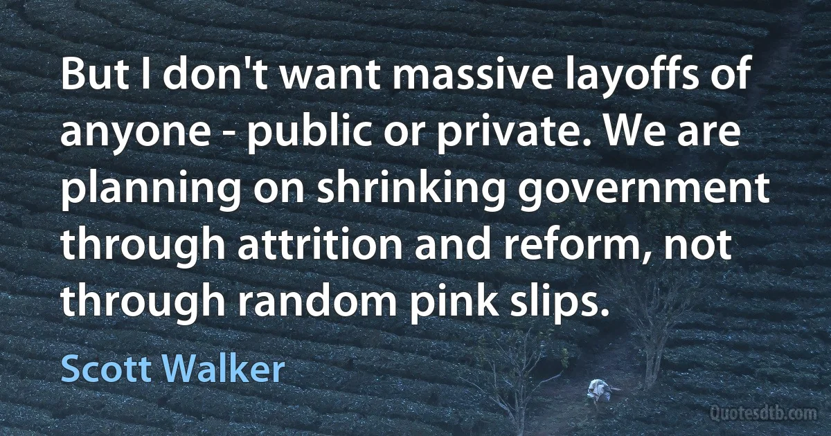 But I don't want massive layoffs of anyone - public or private. We are planning on shrinking government through attrition and reform, not through random pink slips. (Scott Walker)