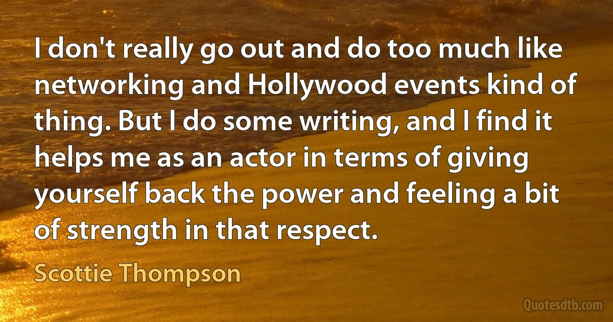 I don't really go out and do too much like networking and Hollywood events kind of thing. But I do some writing, and I find it helps me as an actor in terms of giving yourself back the power and feeling a bit of strength in that respect. (Scottie Thompson)