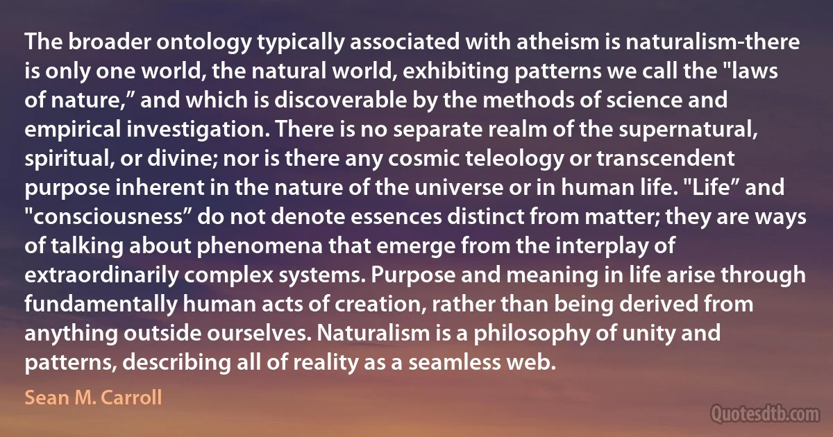 The broader ontology typically associated with atheism is naturalism-there is only one world, the natural world, exhibiting patterns we call the "laws of nature,” and which is discoverable by the methods of science and empirical investigation. There is no separate realm of the supernatural, spiritual, or divine; nor is there any cosmic teleology or transcendent purpose inherent in the nature of the universe or in human life. "Life” and "consciousness” do not denote essences distinct from matter; they are ways of talking about phenomena that emerge from the interplay of extraordinarily complex systems. Purpose and meaning in life arise through fundamentally human acts of creation, rather than being derived from anything outside ourselves. Naturalism is a philosophy of unity and patterns, describing all of reality as a seamless web. (Sean M. Carroll)