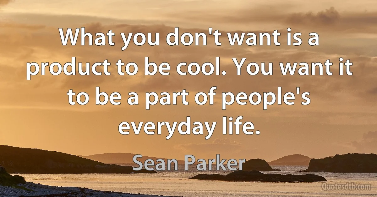 What you don't want is a product to be cool. You want it to be a part of people's everyday life. (Sean Parker)