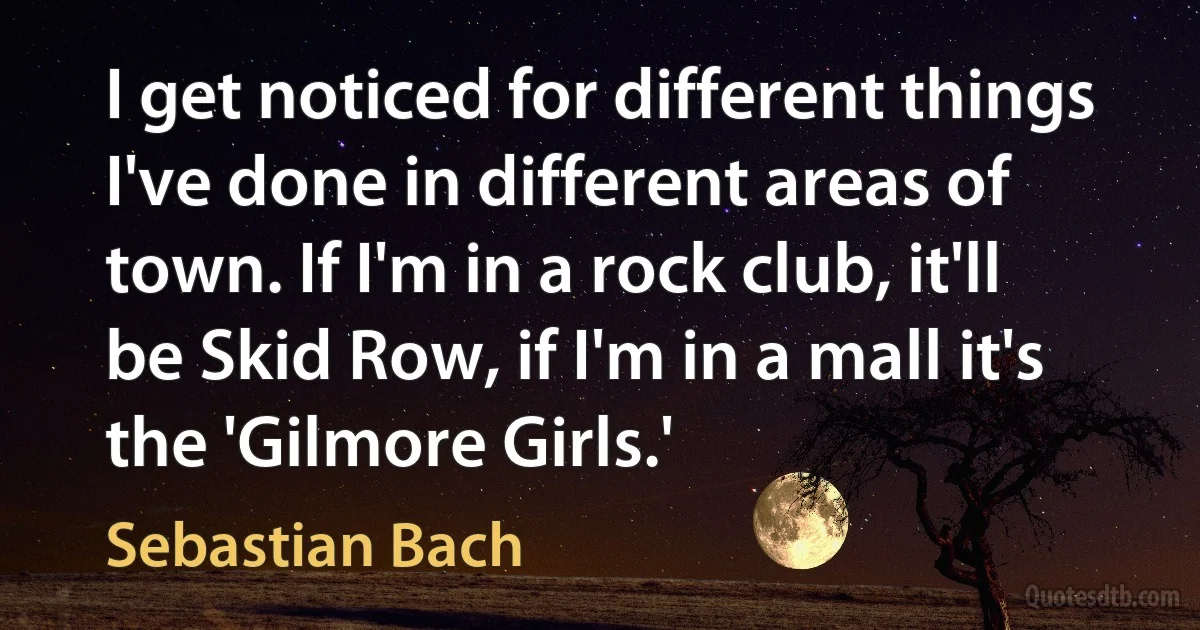 I get noticed for different things I've done in different areas of town. If I'm in a rock club, it'll be Skid Row, if I'm in a mall it's the 'Gilmore Girls.' (Sebastian Bach)