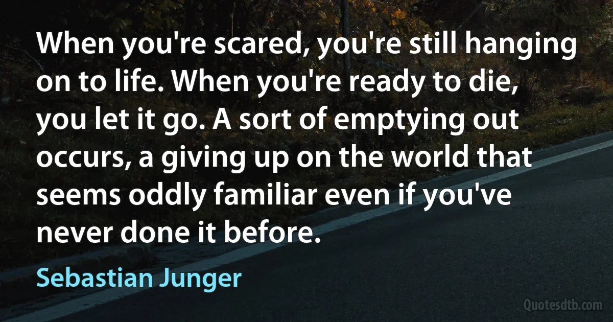 When you're scared, you're still hanging on to life. When you're ready to die, you let it go. A sort of emptying out occurs, a giving up on the world that seems oddly familiar even if you've never done it before. (Sebastian Junger)