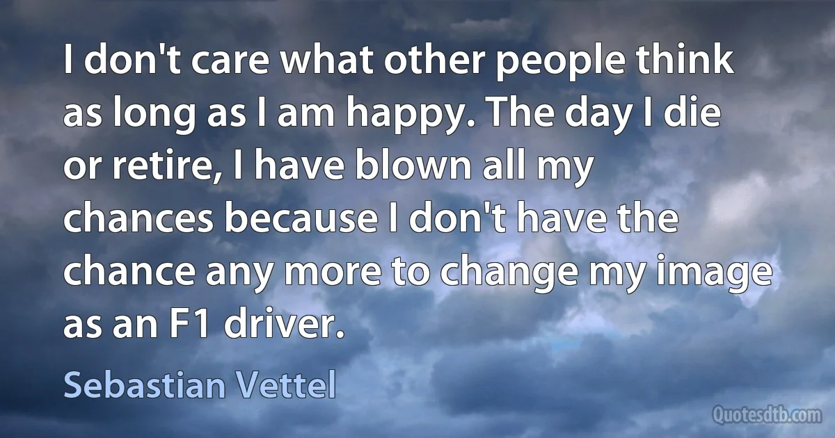 I don't care what other people think as long as I am happy. The day I die or retire, I have blown all my chances because I don't have the chance any more to change my image as an F1 driver. (Sebastian Vettel)