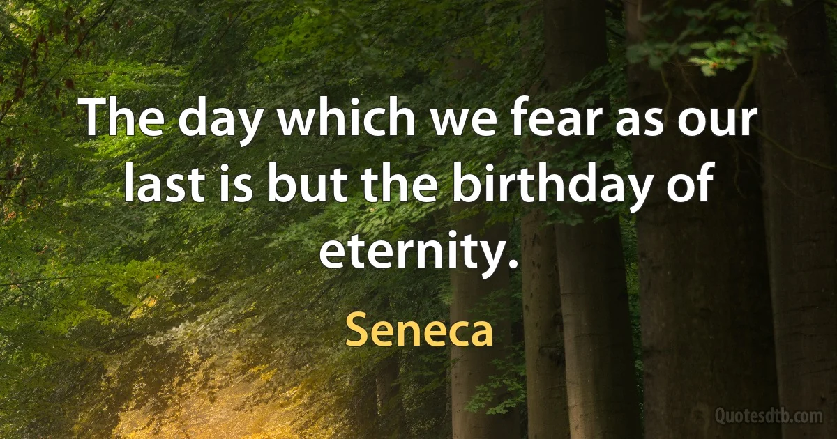 The day which we fear as our last is but the birthday of eternity. (Seneca)