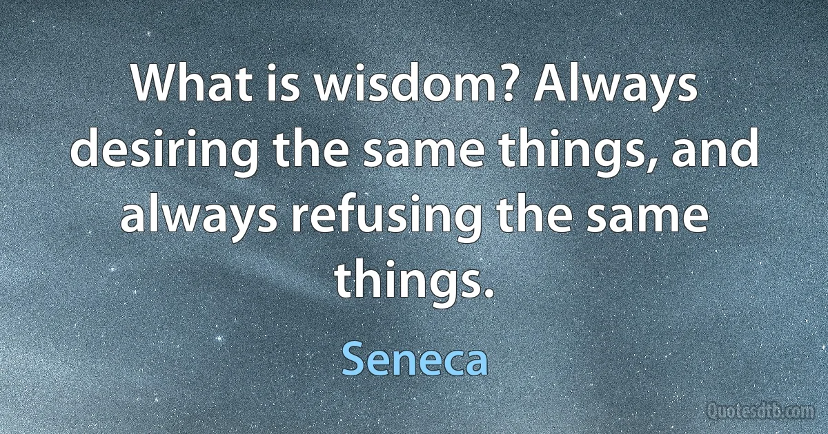 What is wisdom? Always desiring the same things, and always refusing the same things. (Seneca)