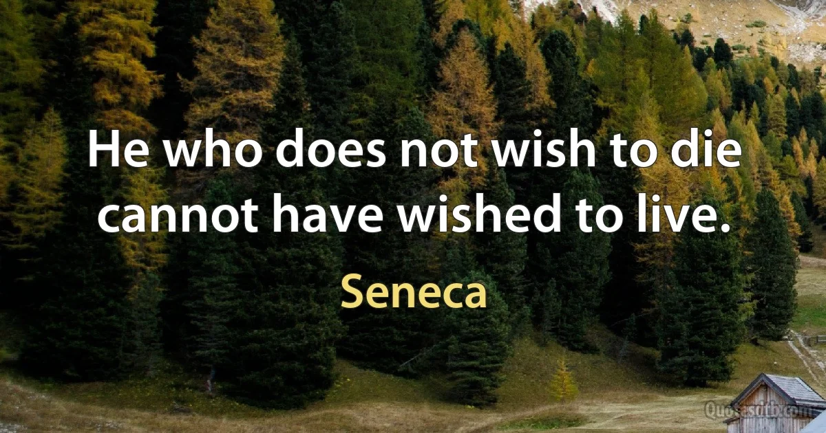 He who does not wish to die cannot have wished to live. (Seneca)