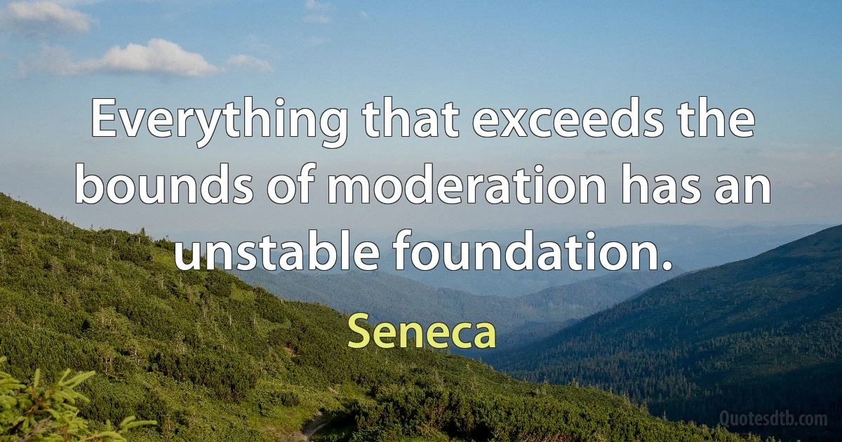 Everything that exceeds the bounds of moderation has an unstable foundation. (Seneca)