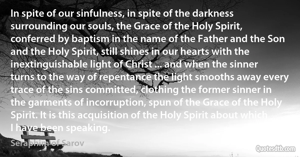 In spite of our sinfulness, in spite of the darkness surrounding our souls, the Grace of the Holy Spirit, conferred by baptism in the name of the Father and the Son and the Holy Spirit, still shines in our hearts with the inextinguishable light of Christ ... and when the sinner turns to the way of repentance the light smooths away every trace of the sins committed, clothing the former sinner in the garments of incorruption, spun of the Grace of the Holy Spirit. It is this acquisition of the Holy Spirit about which I have been speaking. (Seraphim of Sarov)