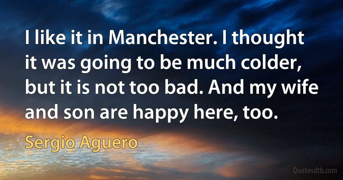 I like it in Manchester. I thought it was going to be much colder, but it is not too bad. And my wife and son are happy here, too. (Sergio Aguero)