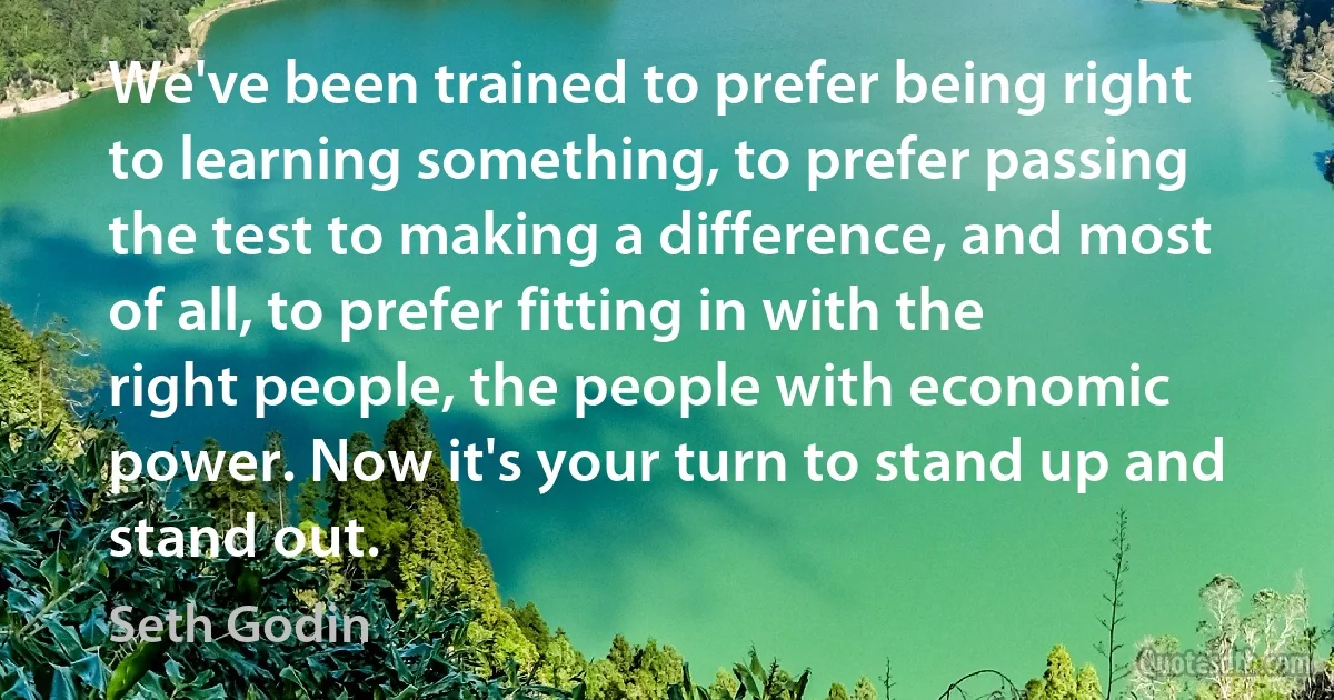 We've been trained to prefer being right to learning something, to prefer passing the test to making a difference, and most of all, to prefer fitting in with the right people, the people with economic power. Now it's your turn to stand up and stand out. (Seth Godin)