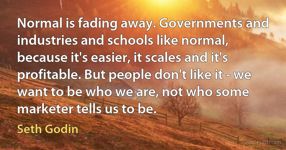 Normal is fading away. Governments and industries and schools like normal, because it's easier, it scales and it's profitable. But people don't like it - we want to be who we are, not who some marketer tells us to be. (Seth Godin)