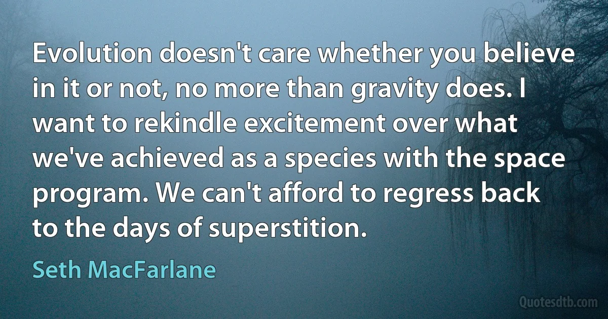 Evolution doesn't care whether you believe in it or not, no more than gravity does. I want to rekindle excitement over what we've achieved as a species with the space program. We can't afford to regress back to the days of superstition. (Seth MacFarlane)