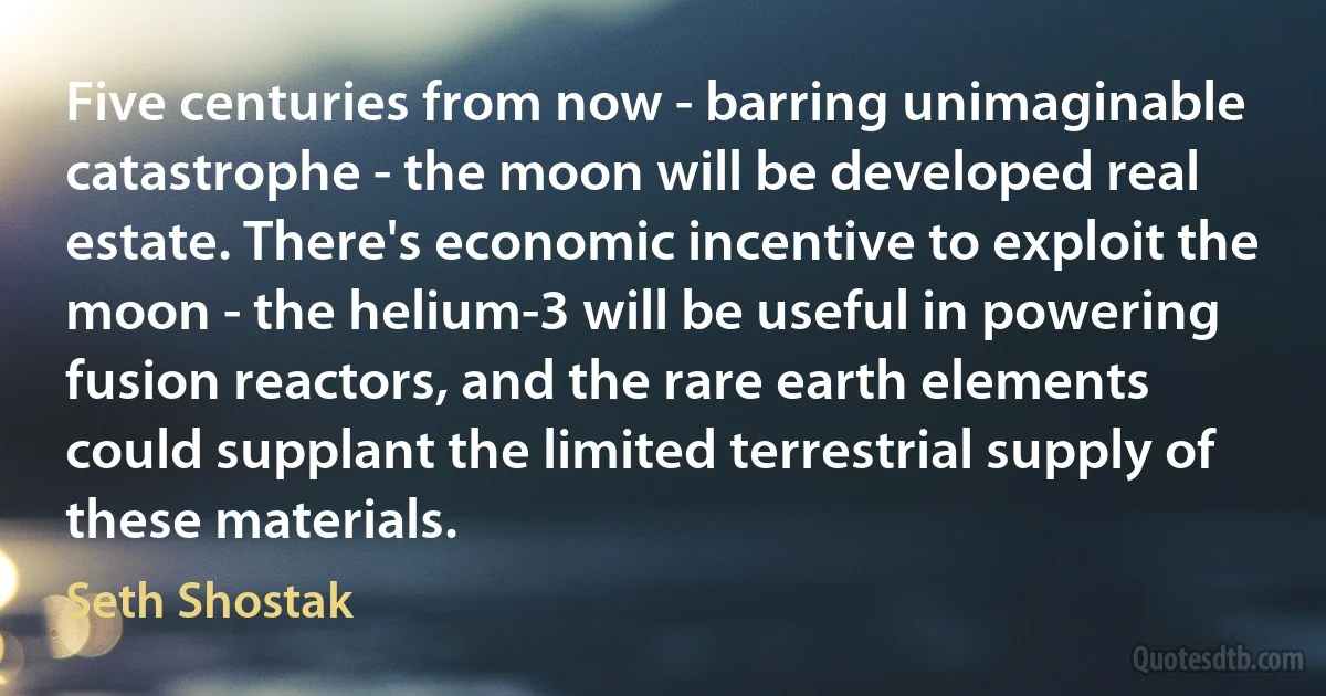 Five centuries from now - barring unimaginable catastrophe - the moon will be developed real estate. There's economic incentive to exploit the moon - the helium-3 will be useful in powering fusion reactors, and the rare earth elements could supplant the limited terrestrial supply of these materials. (Seth Shostak)