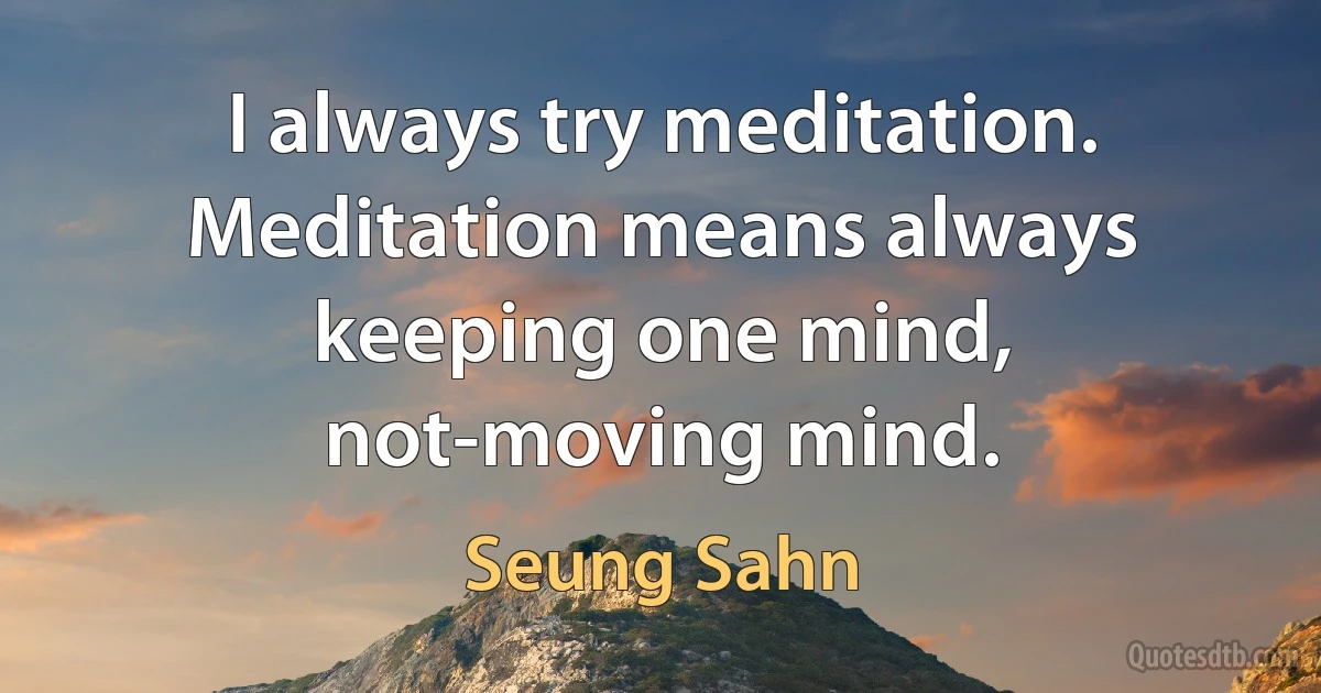 I always try meditation. Meditation means always keeping one mind, not-moving mind. (Seung Sahn)