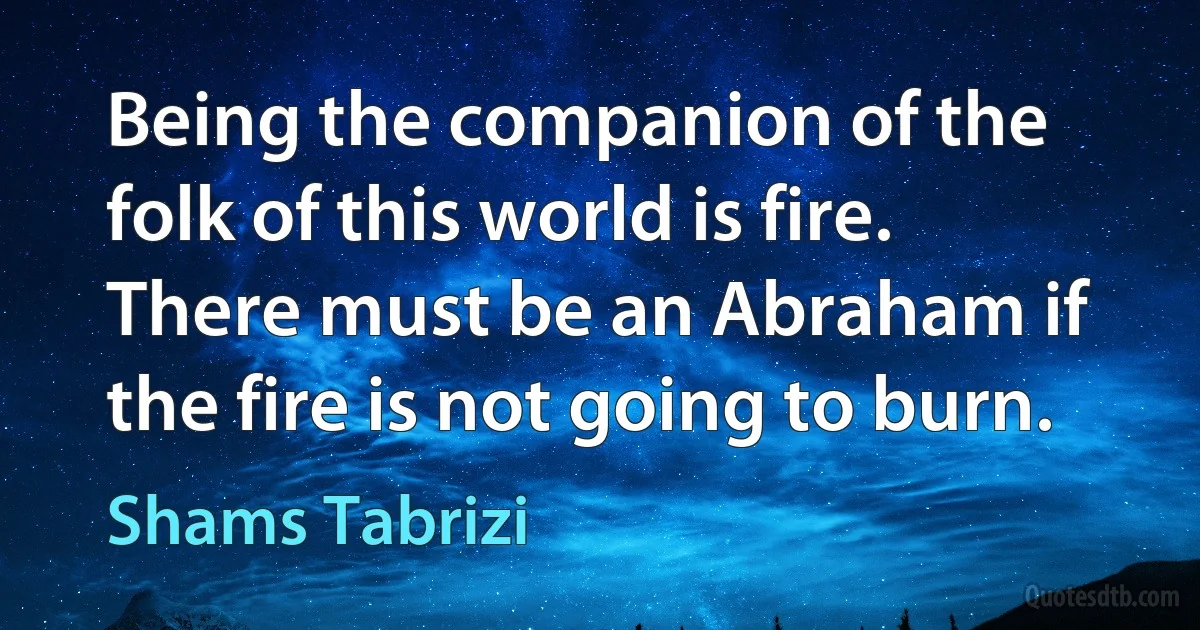 Being the companion of the folk of this world is fire. There must be an Abraham if the fire is not going to burn. (Shams Tabrizi)