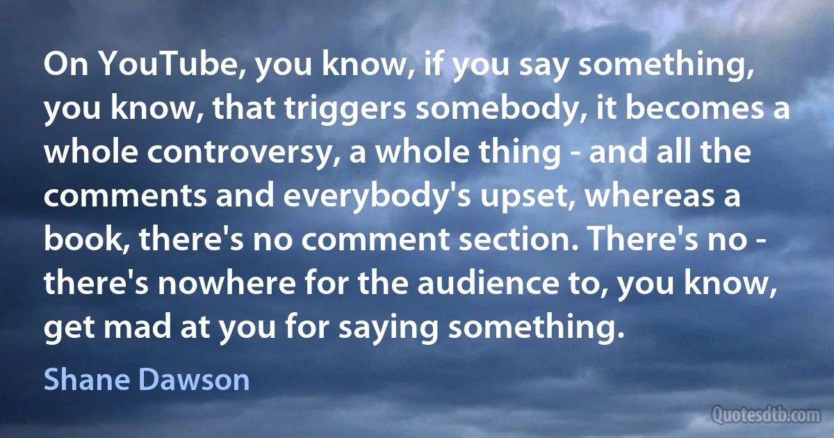 On YouTube, you know, if you say something, you know, that triggers somebody, it becomes a whole controversy, a whole thing - and all the comments and everybody's upset, whereas a book, there's no comment section. There's no - there's nowhere for the audience to, you know, get mad at you for saying something. (Shane Dawson)