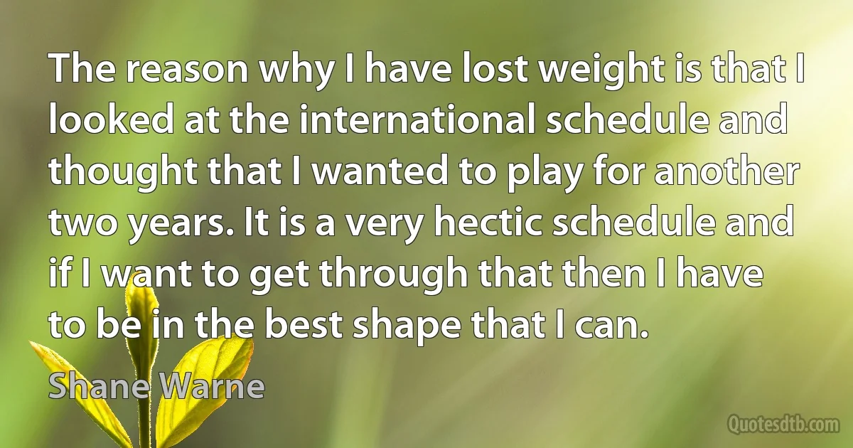 The reason why I have lost weight is that I looked at the international schedule and thought that I wanted to play for another two years. It is a very hectic schedule and if I want to get through that then I have to be in the best shape that I can. (Shane Warne)