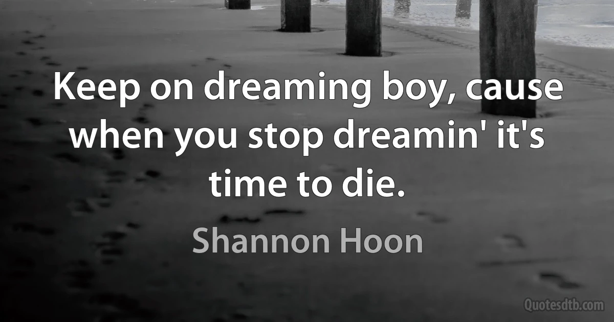 Keep on dreaming boy, cause when you stop dreamin' it's time to die. (Shannon Hoon)