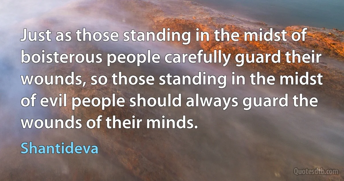 Just as those standing in the midst of boisterous people carefully guard their wounds, so those standing in the midst of evil people should always guard the wounds of their minds. (Shantideva)