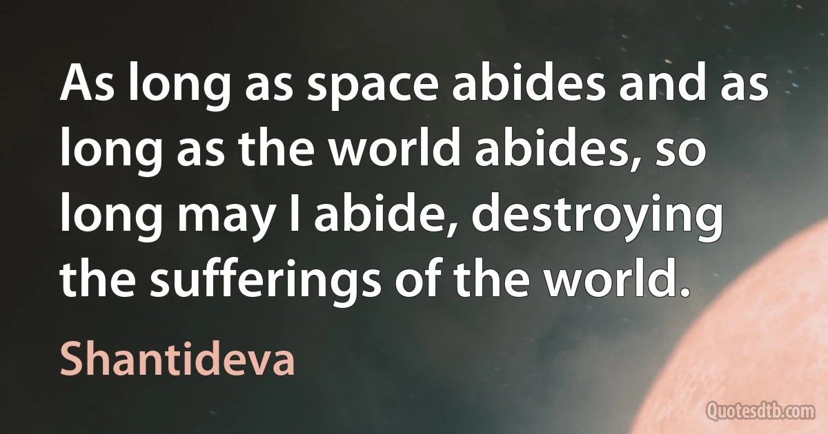 As long as space abides and as long as the world abides, so long may I abide, destroying the sufferings of the world. (Shantideva)