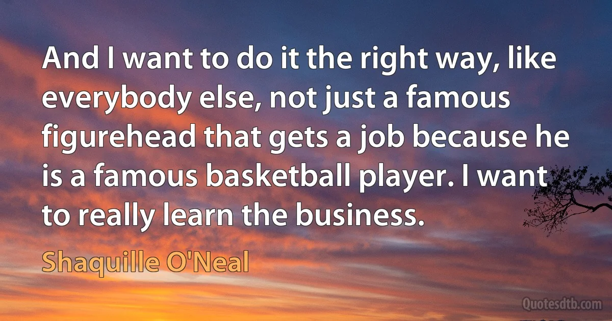 And I want to do it the right way, like everybody else, not just a famous figurehead that gets a job because he is a famous basketball player. I want to really learn the business. (Shaquille O'Neal)