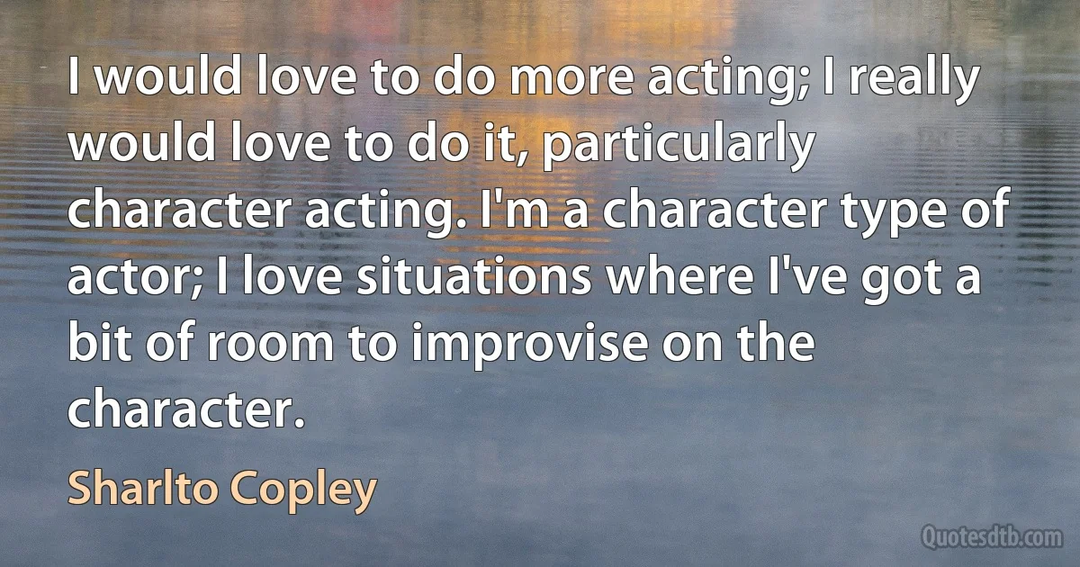 I would love to do more acting; I really would love to do it, particularly character acting. I'm a character type of actor; I love situations where I've got a bit of room to improvise on the character. (Sharlto Copley)