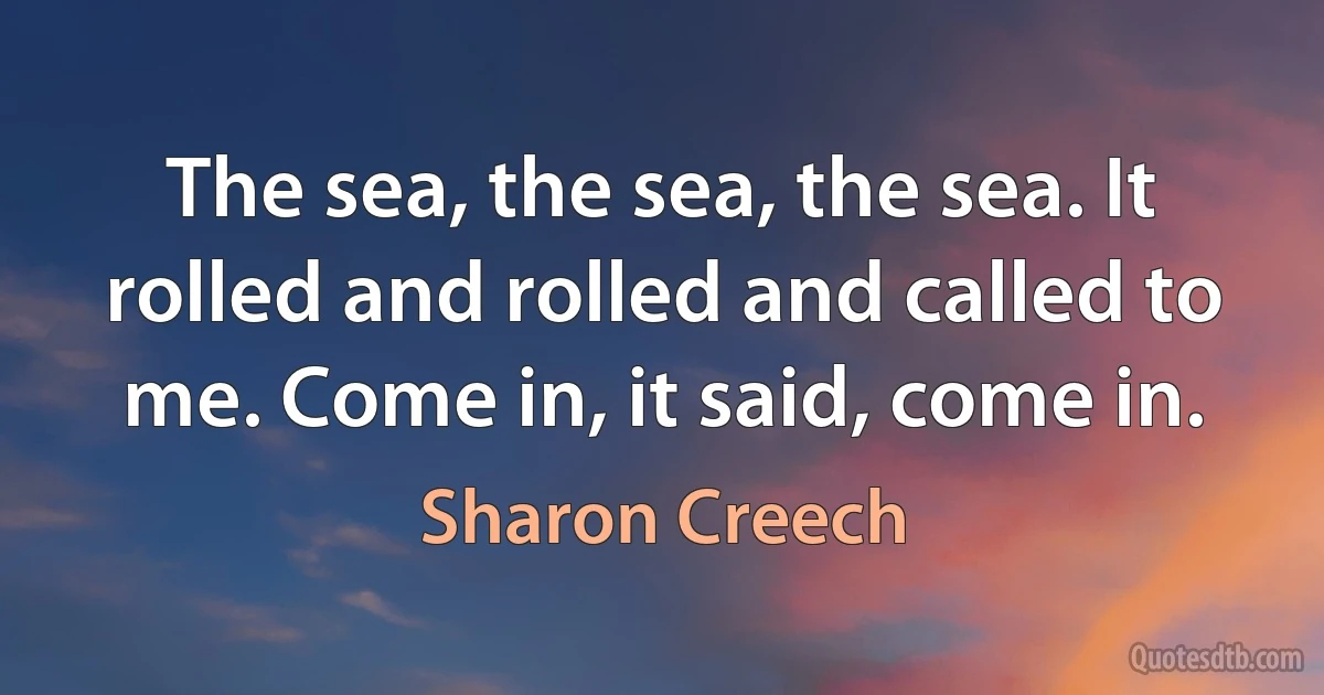 The sea, the sea, the sea. It rolled and rolled and called to me. Come in, it said, come in. (Sharon Creech)