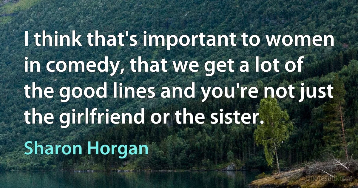 I think that's important to women in comedy, that we get a lot of the good lines and you're not just the girlfriend or the sister. (Sharon Horgan)