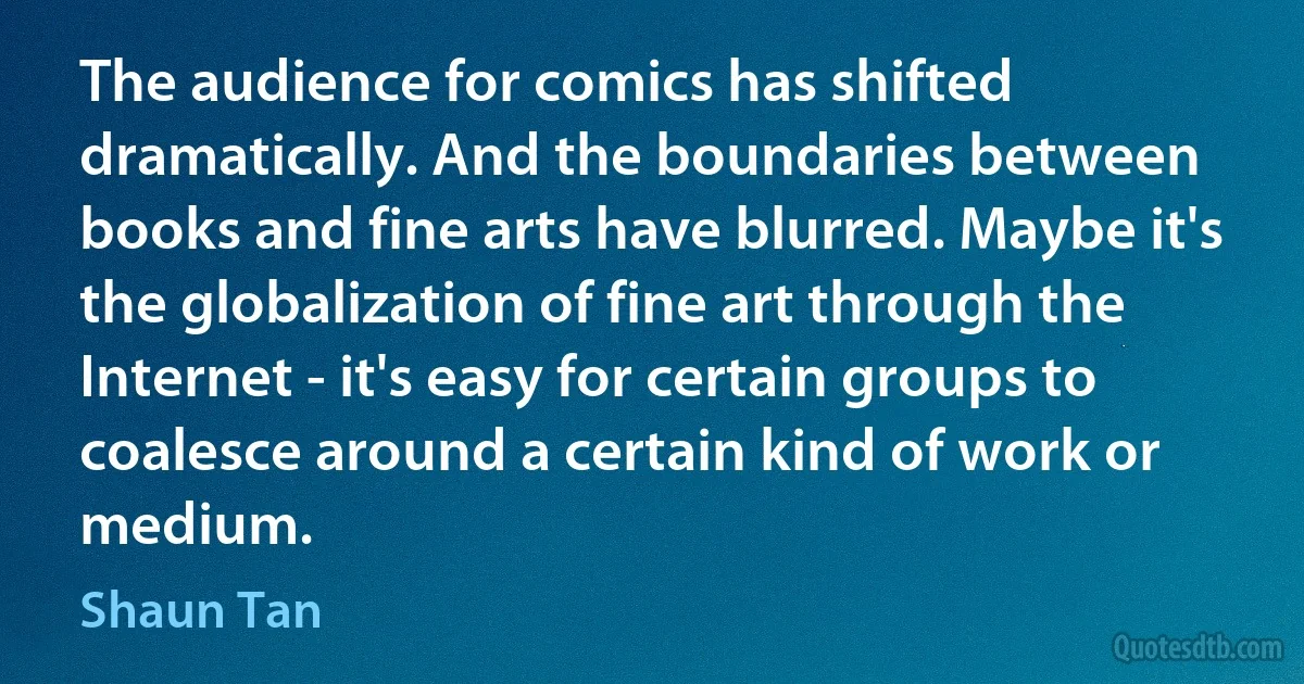 The audience for comics has shifted dramatically. And the boundaries between books and fine arts have blurred. Maybe it's the globalization of fine art through the Internet - it's easy for certain groups to coalesce around a certain kind of work or medium. (Shaun Tan)