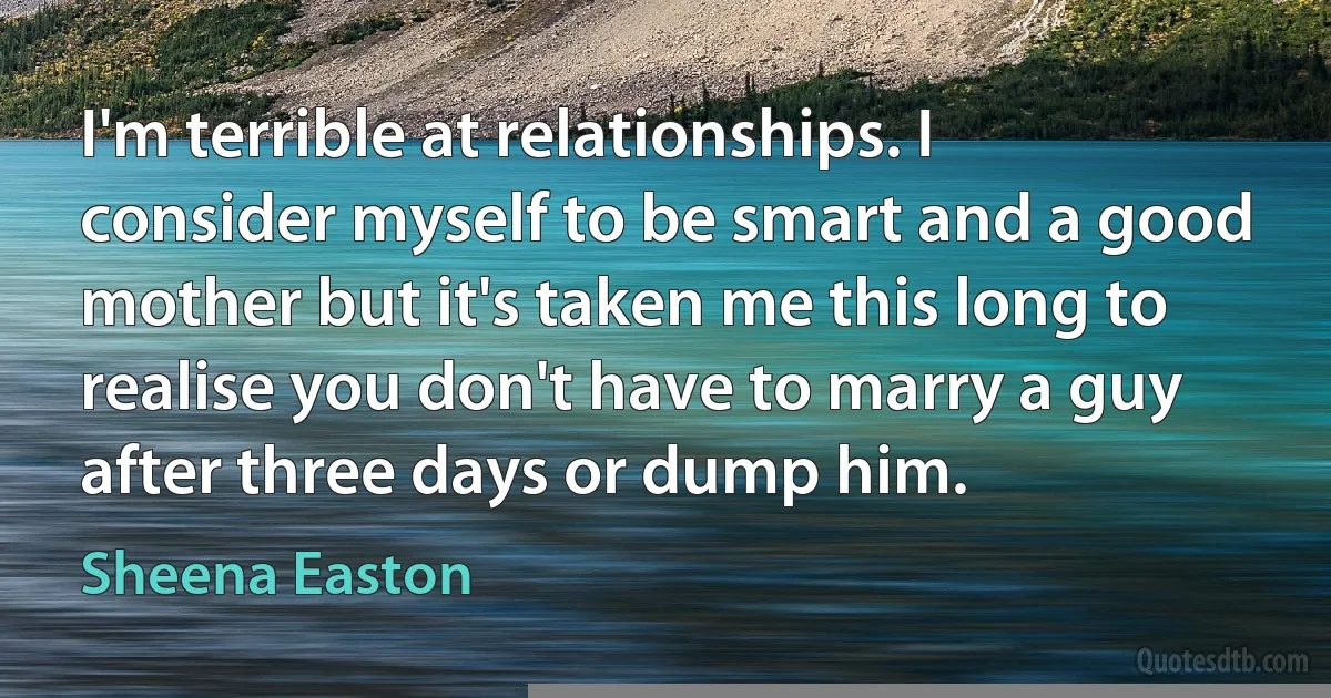 I'm terrible at relationships. I consider myself to be smart and a good mother but it's taken me this long to realise you don't have to marry a guy after three days or dump him. (Sheena Easton)