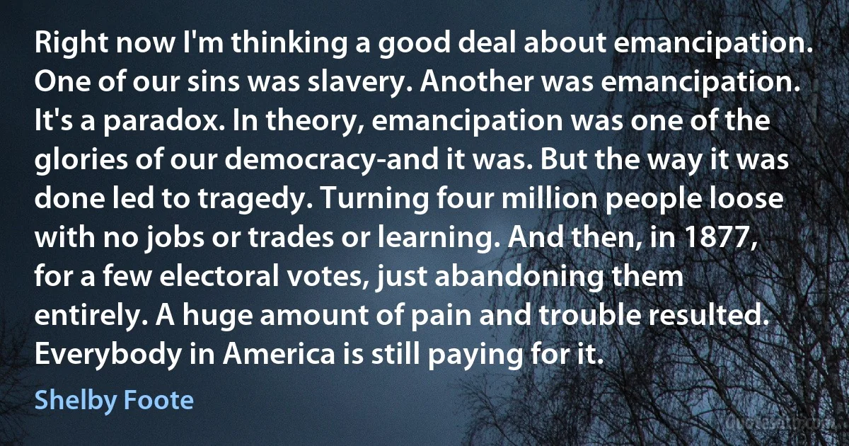 Right now I'm thinking a good deal about emancipation. One of our sins was slavery. Another was emancipation. It's a paradox. In theory, emancipation was one of the glories of our democracy-and it was. But the way it was done led to tragedy. Turning four million people loose with no jobs or trades or learning. And then, in 1877, for a few electoral votes, just abandoning them entirely. A huge amount of pain and trouble resulted. Everybody in America is still paying for it. (Shelby Foote)