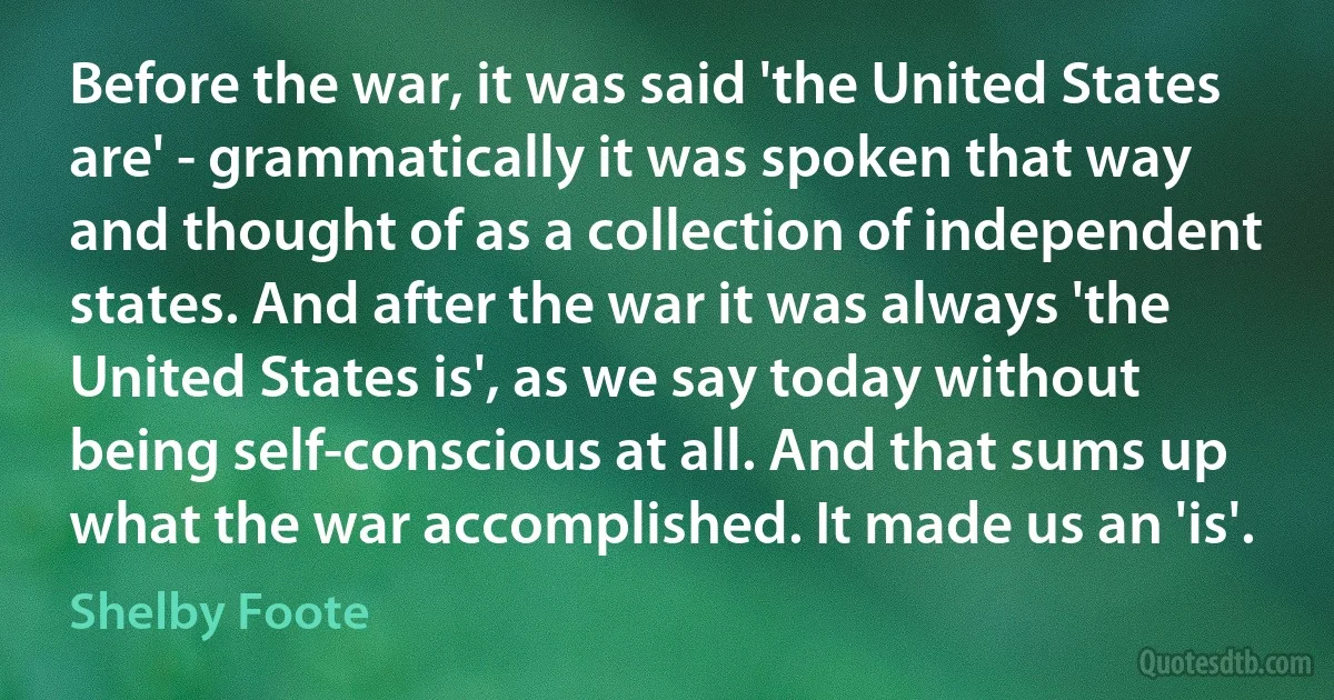 Before the war, it was said 'the United States are' - grammatically it was spoken that way and thought of as a collection of independent states. And after the war it was always 'the United States is', as we say today without being self-conscious at all. And that sums up what the war accomplished. It made us an 'is'. (Shelby Foote)