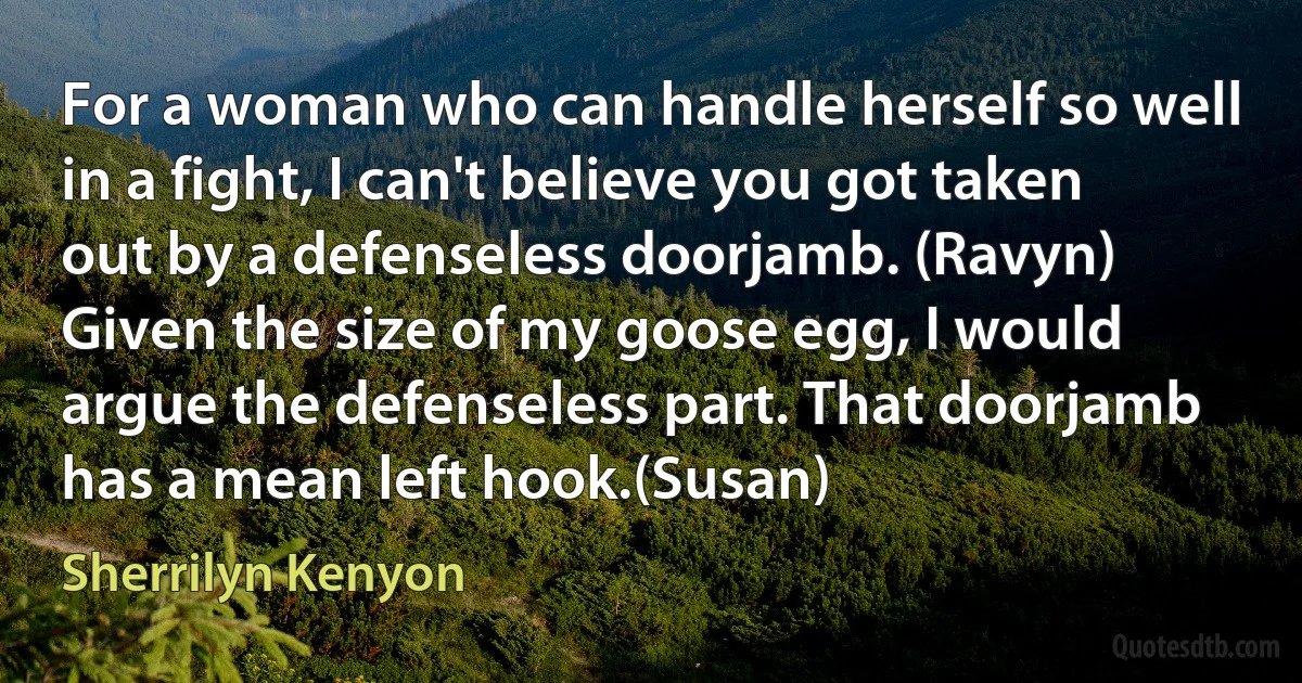 For a woman who can handle herself so well in a fight, I can't believe you got taken out by a defenseless doorjamb. (Ravyn)
Given the size of my goose egg, I would argue the defenseless part. That doorjamb has a mean left hook.(Susan) (Sherrilyn Kenyon)