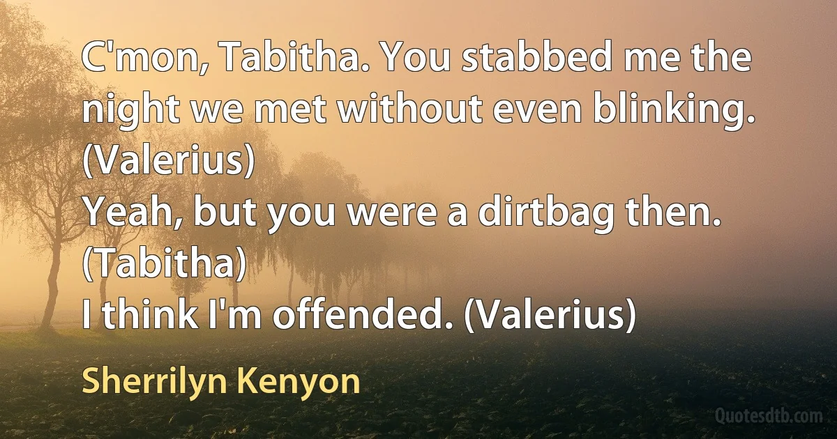 C'mon, Tabitha. You stabbed me the night we met without even blinking. (Valerius)
Yeah, but you were a dirtbag then. (Tabitha)
I think I'm offended. (Valerius) (Sherrilyn Kenyon)