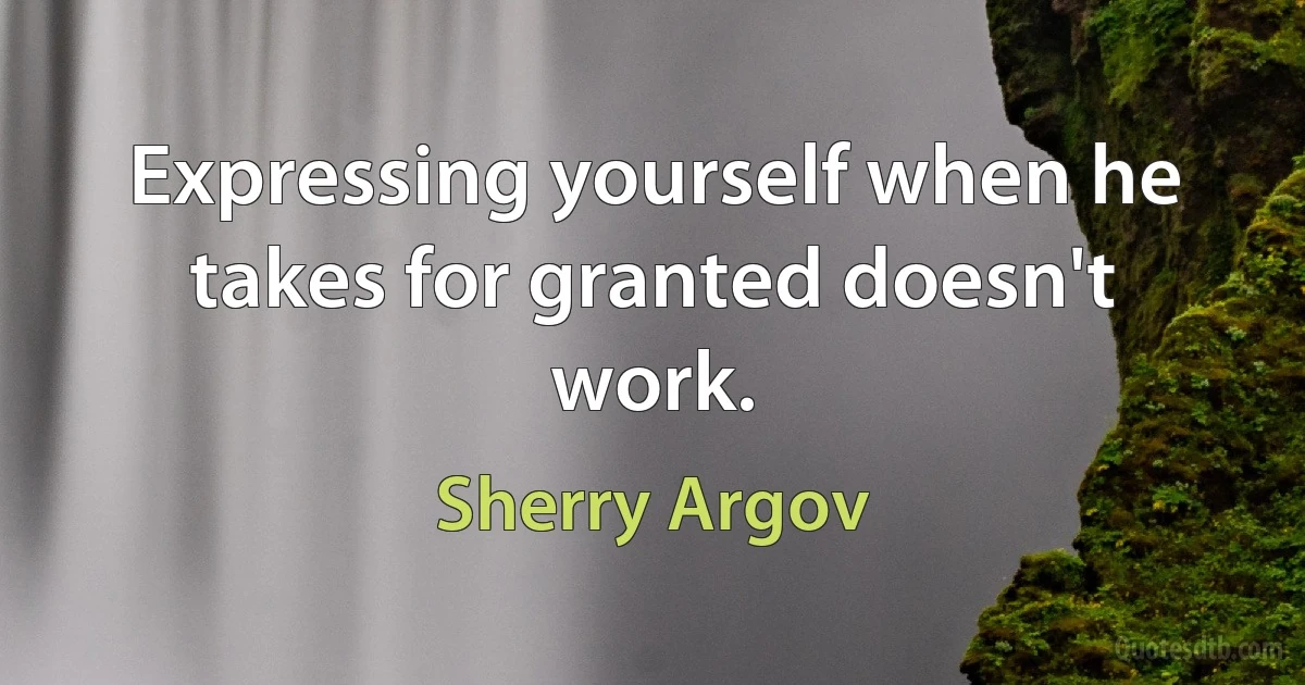 Expressing yourself when he takes for granted doesn't work. (Sherry Argov)