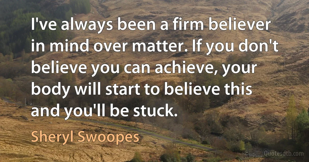 I've always been a firm believer in mind over matter. If you don't believe you can achieve, your body will start to believe this and you'll be stuck. (Sheryl Swoopes)