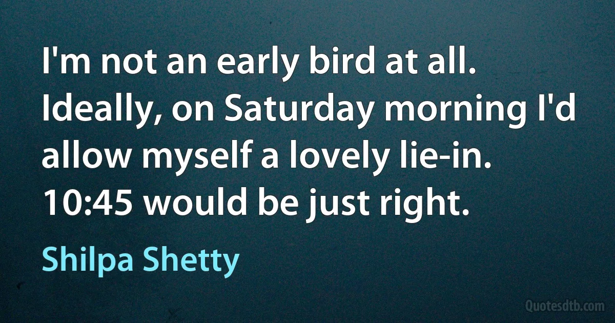 I'm not an early bird at all. Ideally, on Saturday morning I'd allow myself a lovely lie-in. 10:45 would be just right. (Shilpa Shetty)