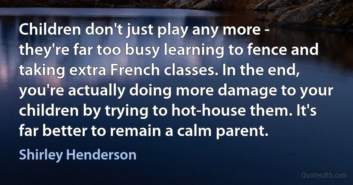 Children don't just play any more - they're far too busy learning to fence and taking extra French classes. In the end, you're actually doing more damage to your children by trying to hot-house them. It's far better to remain a calm parent. (Shirley Henderson)