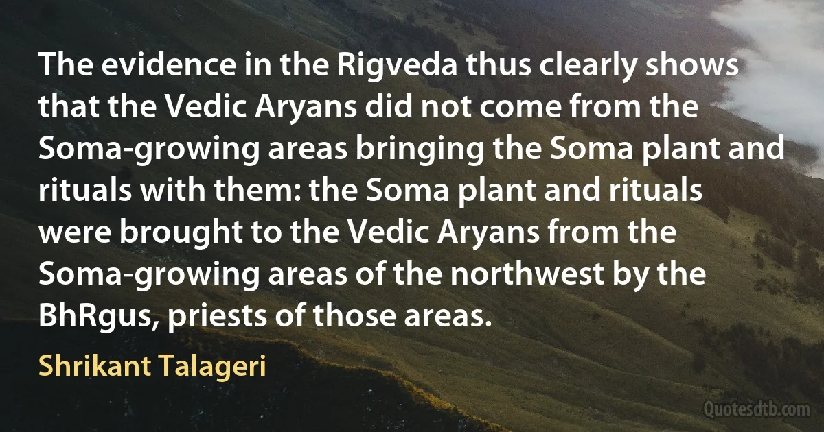 The evidence in the Rigveda thus clearly shows that the Vedic Aryans did not come from the Soma-growing areas bringing the Soma plant and rituals with them: the Soma plant and rituals were brought to the Vedic Aryans from the Soma-growing areas of the northwest by the BhRgus, priests of those areas. (Shrikant Talageri)