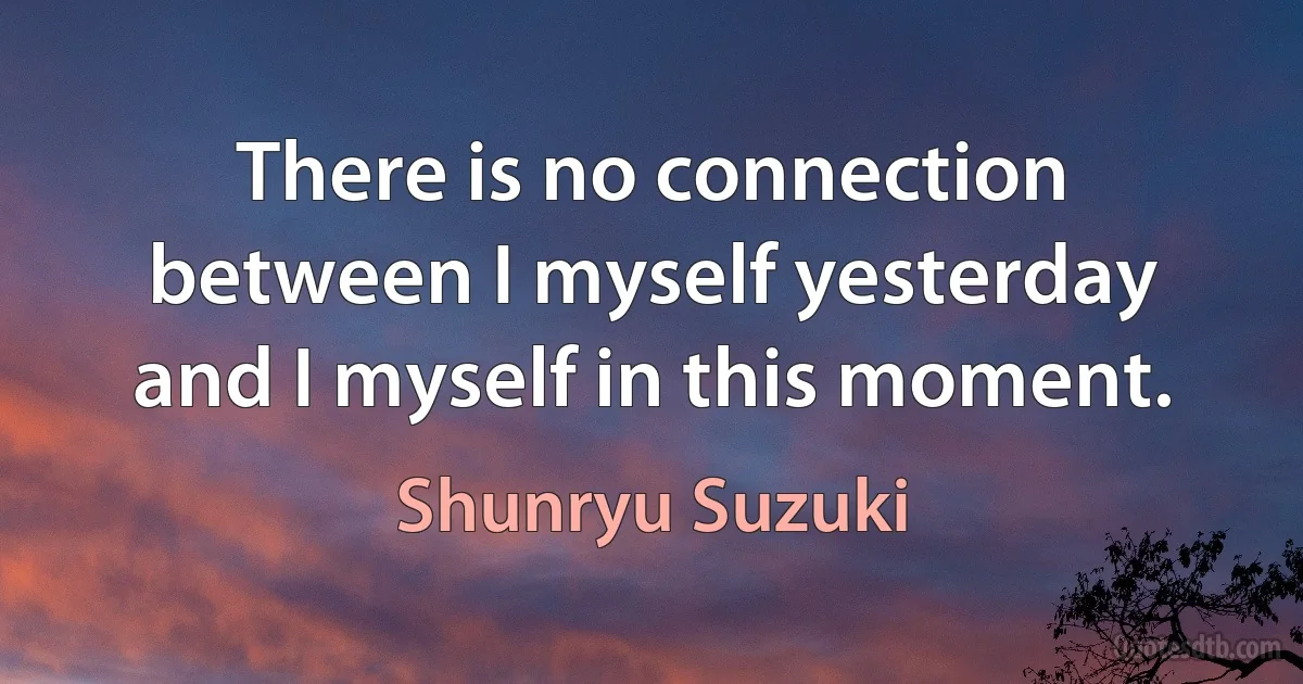 There is no connection between I myself yesterday and I myself in this moment. (Shunryu Suzuki)