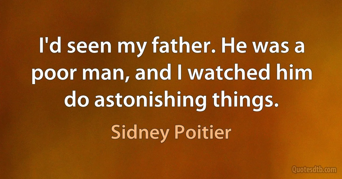 I'd seen my father. He was a poor man, and I watched him do astonishing things. (Sidney Poitier)