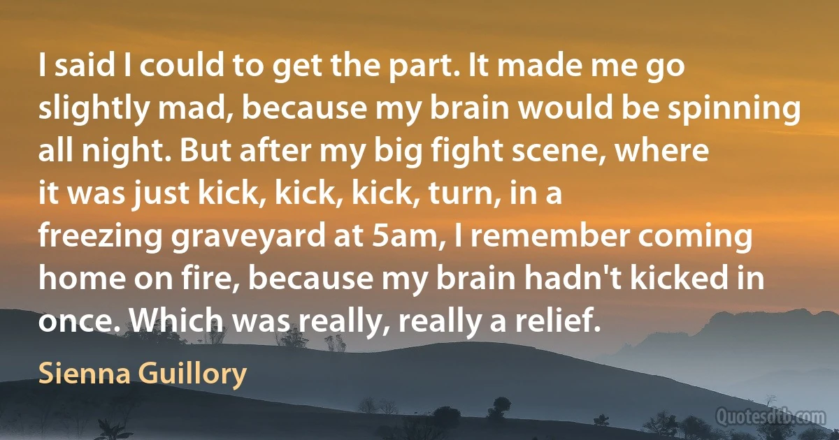 I said I could to get the part. It made me go slightly mad, because my brain would be spinning all night. But after my big fight scene, where it was just kick, kick, kick, turn, in a freezing graveyard at 5am, I remember coming home on fire, because my brain hadn't kicked in once. Which was really, really a relief. (Sienna Guillory)