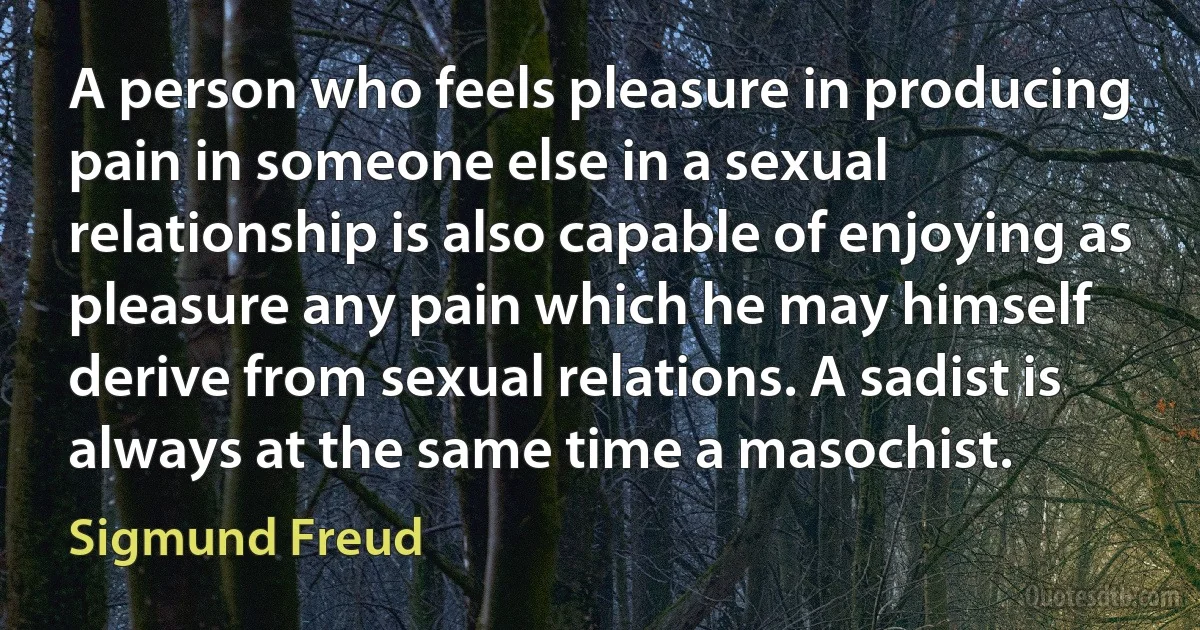 A person who feels pleasure in producing pain in someone else in a sexual relationship is also capable of enjoying as pleasure any pain which he may himself derive from sexual relations. A sadist is always at the same time a masochist. (Sigmund Freud)